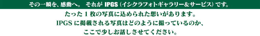 その一瞬を、感動へ。それがIPGS（イシクラフォトギャラリー＆サービス）です。